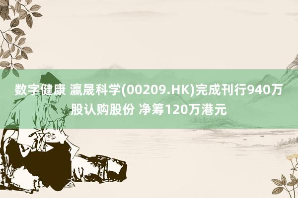 数字健康 瀛晟科学(00209.HK)完成刊行940万股认购股份 净筹120万港元