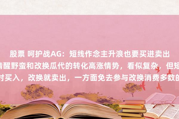 股票 呵护战AG：短线作念主升浪也要买进卖出。有些个股主升浪K线清醒野蛮和改换瓜代的转化高涨情势，看似复杂，但短线可在野蛮时买入，改换就卖出，一方面免去参与改换消费多数的时间，另一方面不错保住利润阴私风...