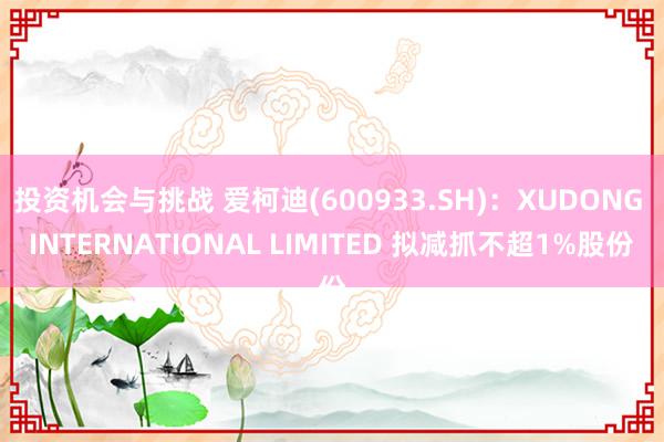 投资机会与挑战 爱柯迪(600933.SH)：XUDONG INTERNATIONAL LIMITED 拟减抓不超1%股份