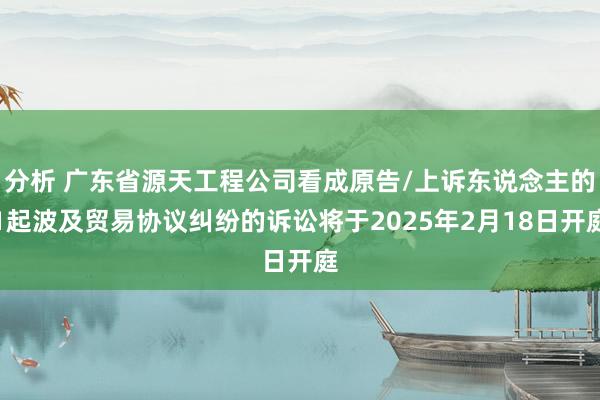 分析 广东省源天工程公司看成原告/上诉东说念主的1起波及贸易协议纠纷的诉讼将于2025年2月18日开庭