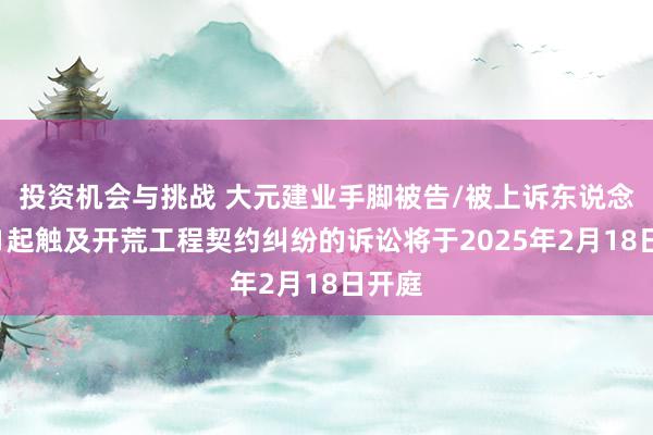 投资机会与挑战 大元建业手脚被告/被上诉东说念主的1起触及开荒工程契约纠纷的诉讼将于2025年2月18日开庭