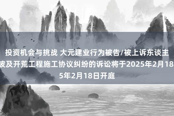 投资机会与挑战 大元建业行为被告/被上诉东谈主的1起波及开荒工程施工协议纠纷的诉讼将于2025年2月18日开庭