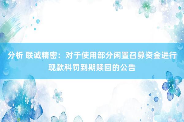 分析 联诚精密：对于使用部分闲置召募资金进行现款科罚到期赎回的公告