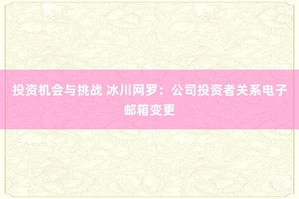 投资机会与挑战 冰川网罗：公司投资者关系电子邮箱变更