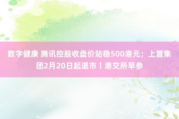 数字健康 腾讯控股收盘价站稳500港元；上置集团2月20日起退市丨港交所早参