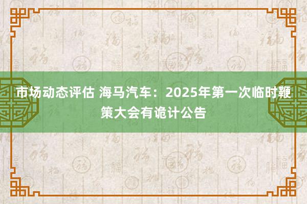 市场动态评估 海马汽车：2025年第一次临时鞭策大会有诡计公告