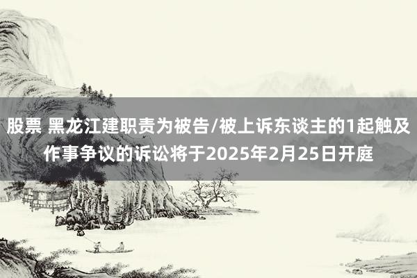 股票 黑龙江建职责为被告/被上诉东谈主的1起触及作事争议的诉讼将于2025年2月25日开庭