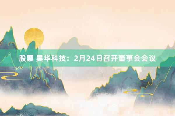 股票 昊华科技：2月24日召开董事会会议