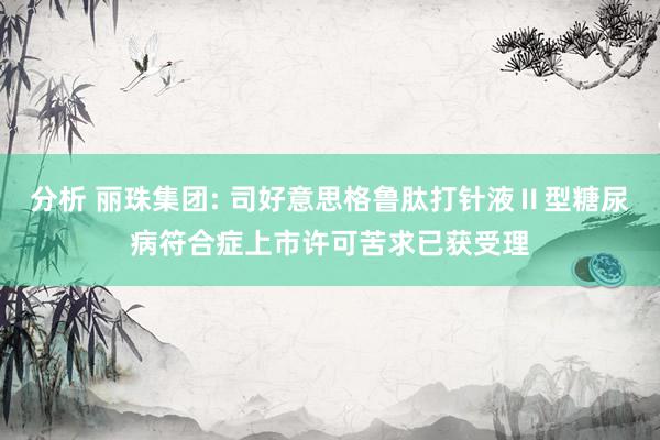 分析 丽珠集团: 司好意思格鲁肽打针液Ⅱ型糖尿病符合症上市许可苦求已获受理