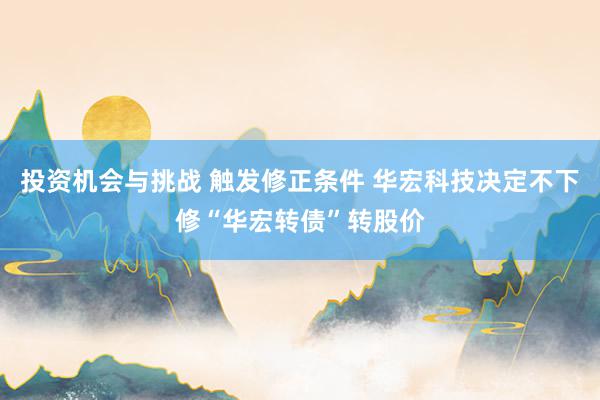 投资机会与挑战 触发修正条件 华宏科技决定不下修“华宏转债”转股价