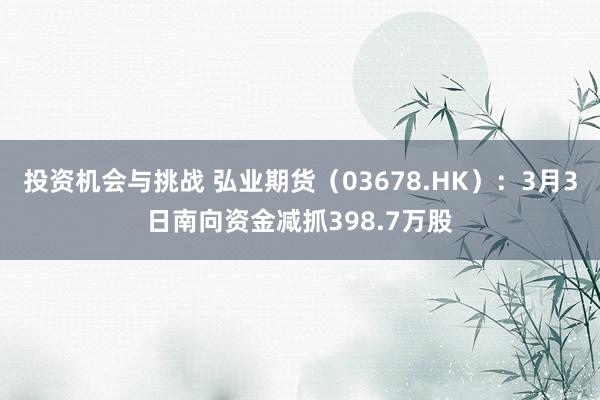 投资机会与挑战 弘业期货（03678.HK）：3月3日南向资金减抓398.7万股