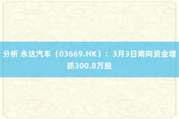 分析 永达汽车（03669.HK）：3月3日南向资金增抓300.8万股