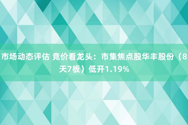 市场动态评估 竞价看龙头：市集焦点股华丰股份（8天7板）低开1.19%