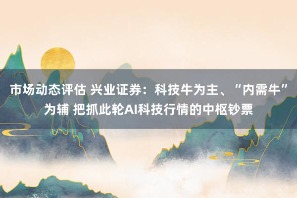 市场动态评估 兴业证券：科技牛为主、“内需牛”为辅 把抓此轮AI科技行情的中枢钞票