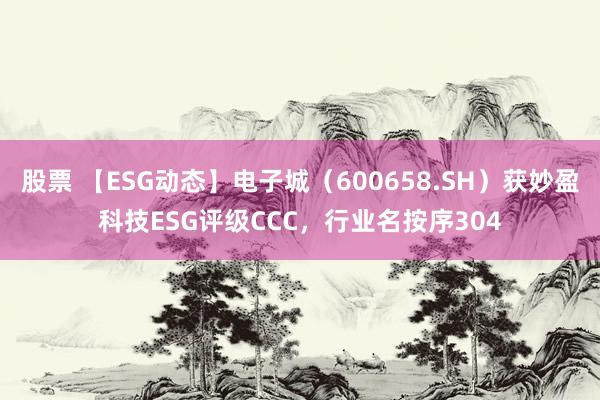 股票 【ESG动态】电子城（600658.SH）获妙盈科技ESG评级CCC，行业名按序304