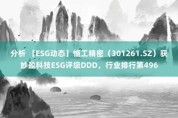 分析 【ESG动态】恒工精密（301261.SZ）获妙盈科技ESG评级DDD，行业排行第496