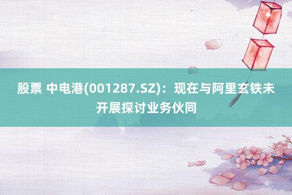 股票 中电港(001287.SZ)：现在与阿里玄铁未开展探讨业务伙同