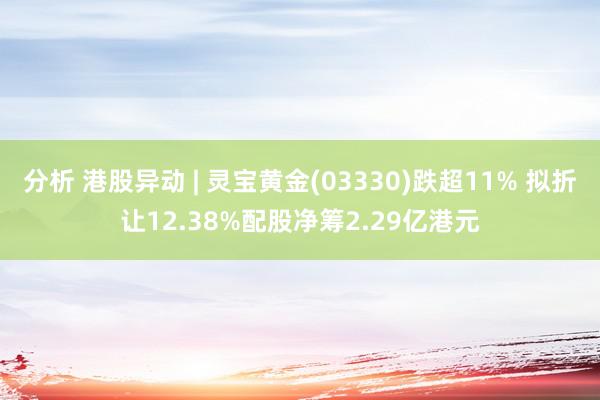 分析 港股异动 | 灵宝黄金(03330)跌超11% 拟折让12.38%配股净筹2.29亿港元