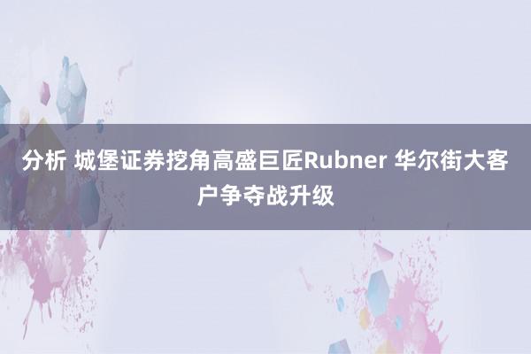 分析 城堡证券挖角高盛巨匠Rubner 华尔街大客户争夺战升级