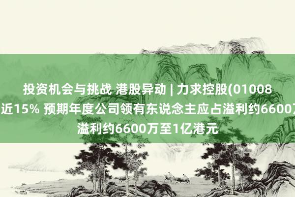 投资机会与挑战 港股异动 | 力求控股(01008)盈喜后高开近15% 预期年度公司领有东说念主应占溢利约6600万至1亿港元