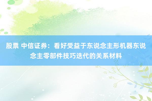 股票 中信证券：看好受益于东说念主形机器东说念主零部件技巧迭代的关系材料