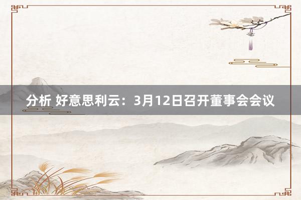 分析 好意思利云：3月12日召开董事会会议