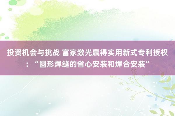 投资机会与挑战 富家激光赢得实用新式专利授权：“圆形焊缝的省心安装和焊合安装”