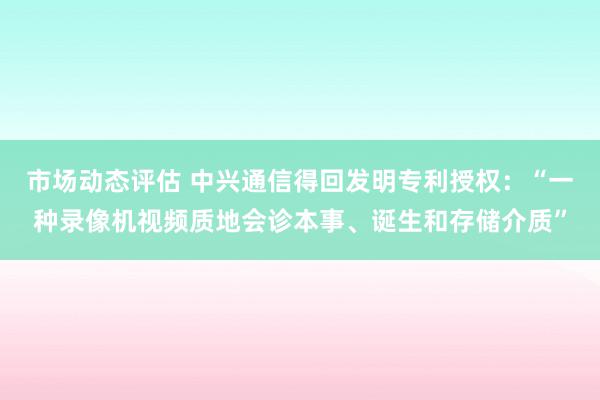 市场动态评估 中兴通信得回发明专利授权：“一种录像机视频质地会诊本事、诞生和存储介质”