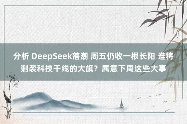 分析 DeepSeek落潮 周五仍收一根长阳 谁将剿袭科技干线的大旗？属意下周这些大事