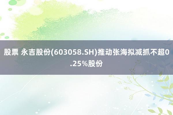 股票 永吉股份(603058.SH)推动张海拟减抓不超0.25%股份