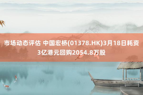 市场动态评估 中国宏桥(01378.HK)3月18日耗资3亿港元回购2054.8万股