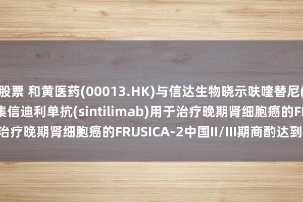 股票 和黄医药(00013.HK)与信达生物晓示呋喹替尼(fruquintinib)齐集信迪利单抗(sintilimab)用于治疗晚期肾细胞癌的FRUSICA-2中国II/III期商酌达到主要特殊